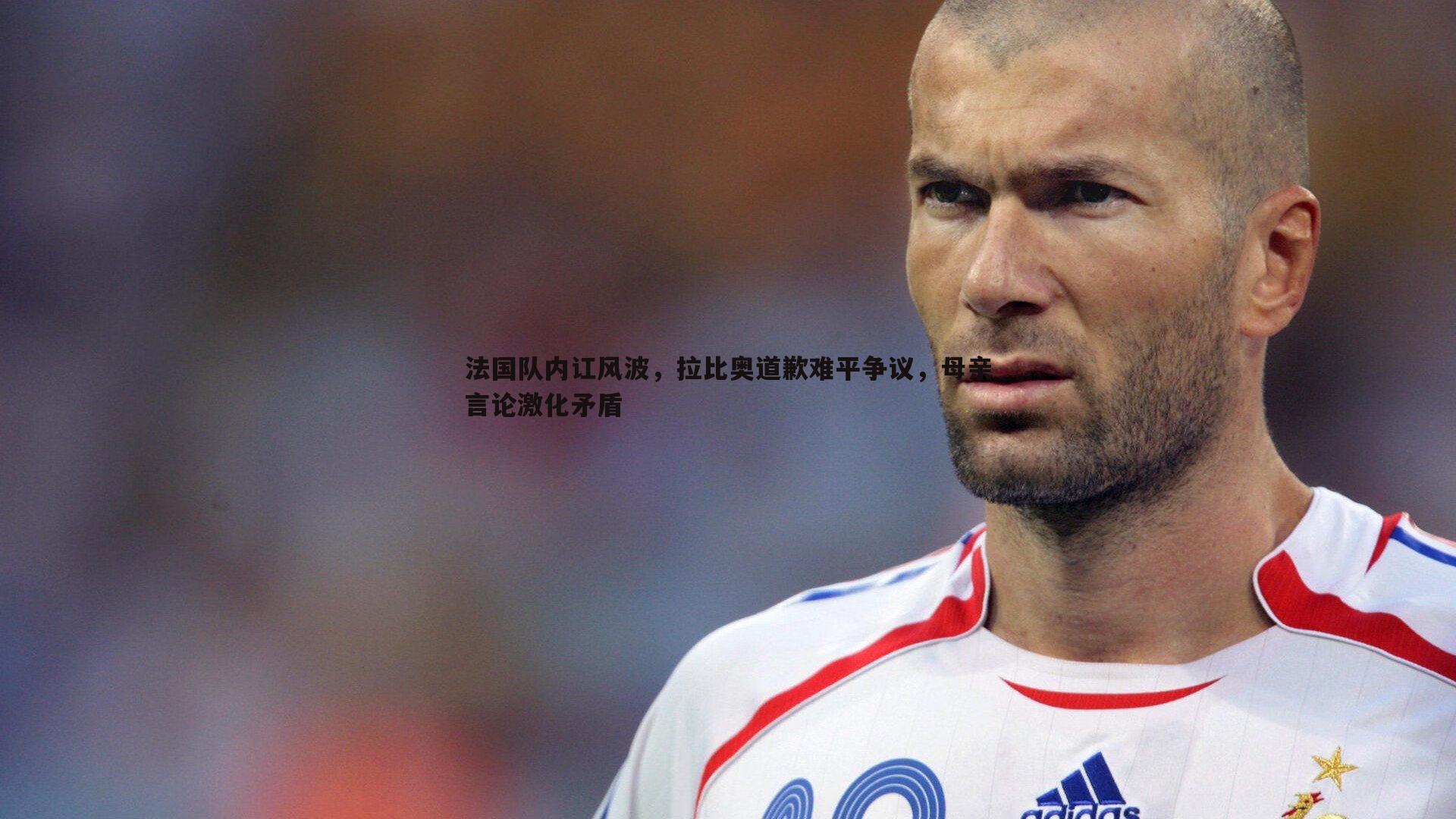法国队内讧风波,拉比奥道歉难平争议,母亲言论激化矛盾
